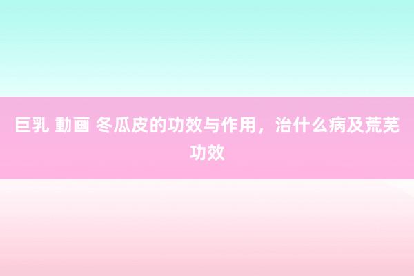 巨乳 動画 冬瓜皮的功效与作用，治什么病及荒芜功效