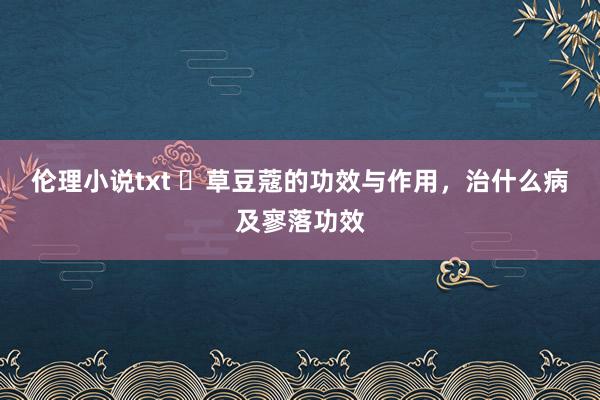 伦理小说txt ​草豆蔻的功效与作用，治什么病及寥落功效