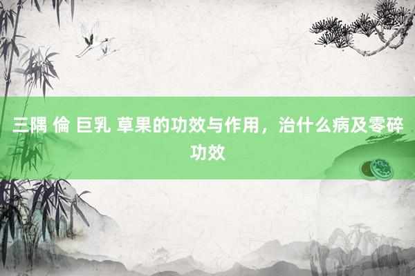 三隅 倫 巨乳 草果的功效与作用，治什么病及零碎功效
