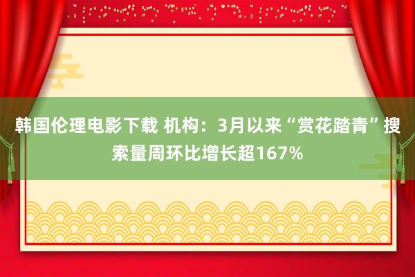 韩国伦理电影下载 机构：3月以来“赏花踏青”搜索量周环比增长超167%