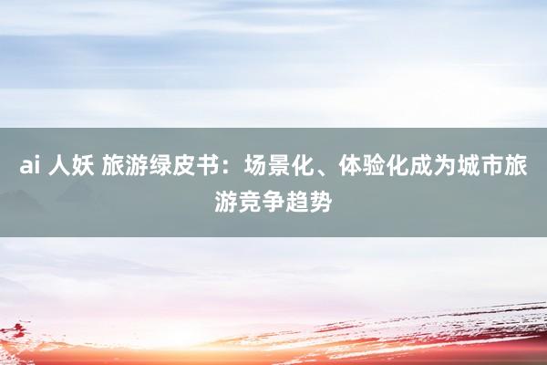 ai 人妖 旅游绿皮书：场景化、体验化成为城市旅游竞争趋势