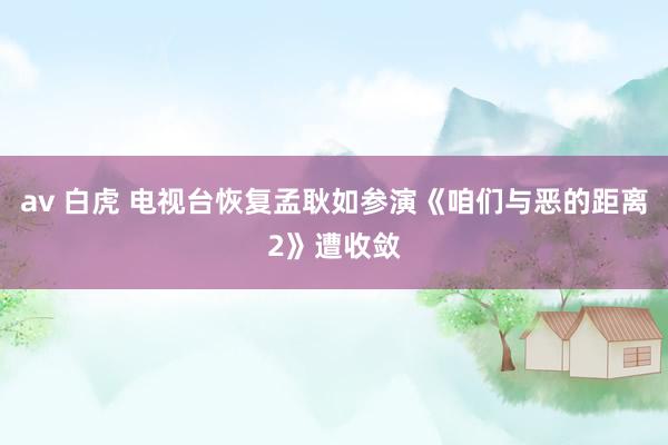 av 白虎 电视台恢复孟耿如参演《咱们与恶的距离2》遭收敛