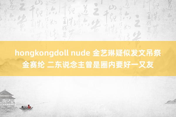 hongkongdoll nude 金艺琳疑似发文吊祭金赛纶 二东说念主曾是圈内要好一又友