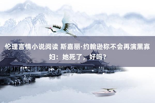 伦理言情小说阅读 斯嘉丽·约翰逊称不会再演黑寡妇：她死了，好吗？