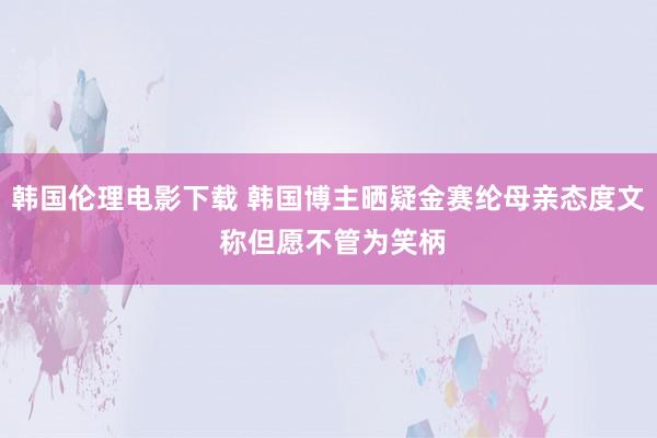 韩国伦理电影下载 韩国博主晒疑金赛纶母亲态度文 称但愿不管为笑柄
