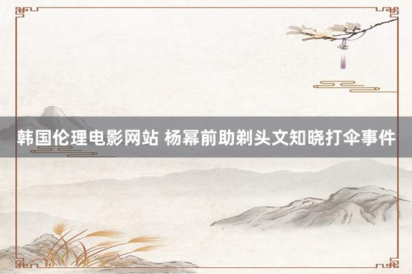 韩国伦理电影网站 杨幂前助剃头文知晓打伞事件