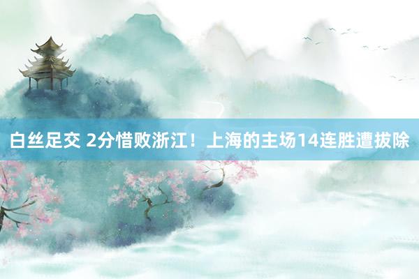 白丝足交 2分惜败浙江！上海的主场14连胜遭拔除