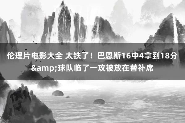 伦理片电影大全 太铁了！巴恩斯16中4拿到18分&球队临了一攻被放在替补席
