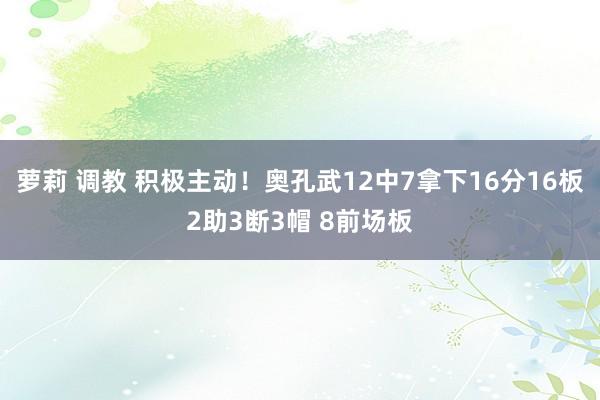 萝莉 调教 积极主动！奥孔武12中7拿下16分16板2助3断3帽 8前场板
