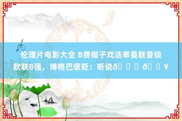 伦理片电影大全 B费帽子戏法率曼联晋级欧联8强，博格巴褒贬：听说👏🔥