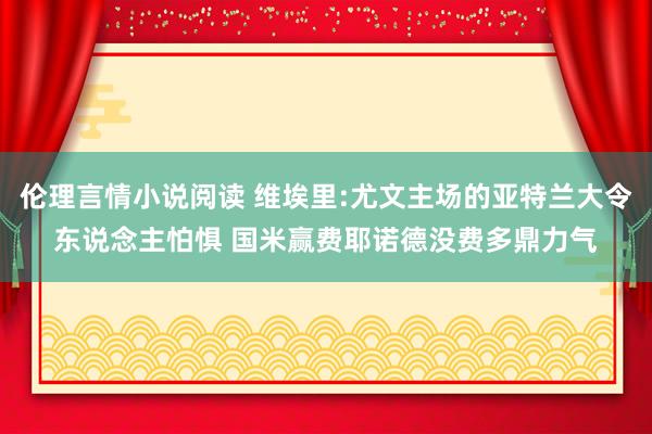 伦理言情小说阅读 维埃里:尤文主场的亚特兰大令东说念主怕惧 国米赢费耶诺德没费多鼎力气