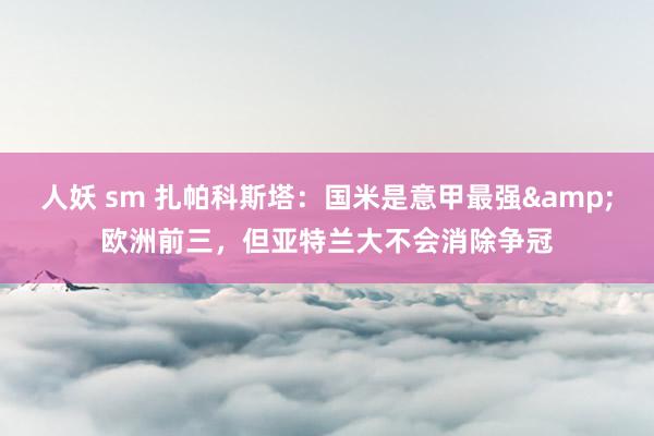 人妖 sm 扎帕科斯塔：国米是意甲最强&欧洲前三，但亚特兰大不会消除争冠