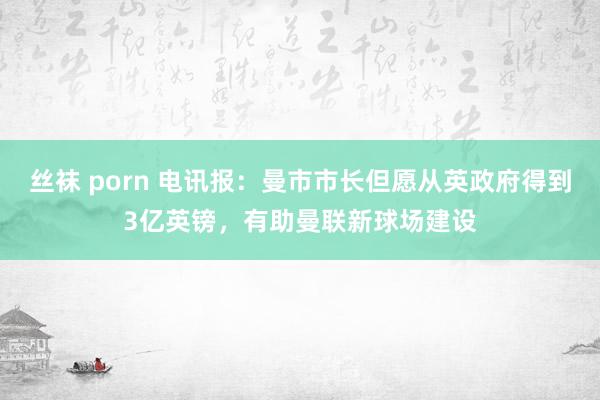 丝袜 porn 电讯报：曼市市长但愿从英政府得到3亿英镑，有助曼联新球场建设