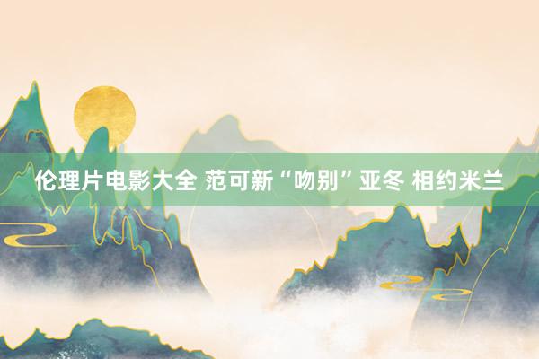 伦理片电影大全 范可新“吻别”亚冬 相约米兰