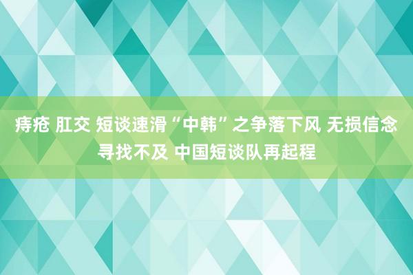 痔疮 肛交 短谈速滑“中韩”之争落下风 无损信念寻找不及 中国短谈队再起程