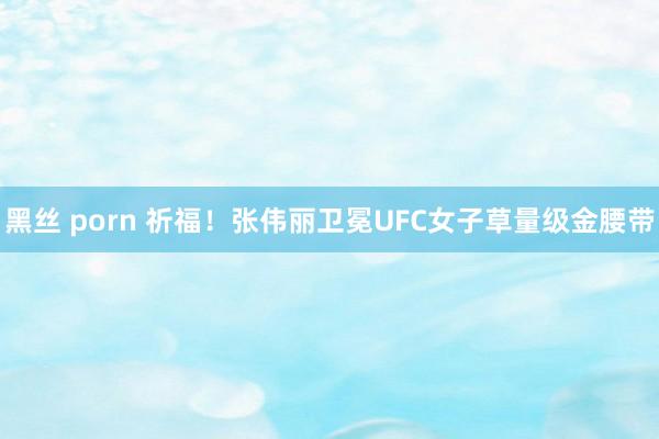 黑丝 porn 祈福！张伟丽卫冕UFC女子草量级金腰带