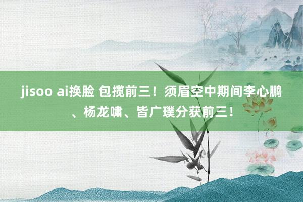 jisoo ai换脸 包揽前三！须眉空中期间李心鹏、杨龙啸、皆广璞分获前三！