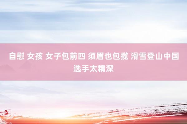 自慰 女孩 女子包前四 须眉也包揽 滑雪登山中国选手太精深