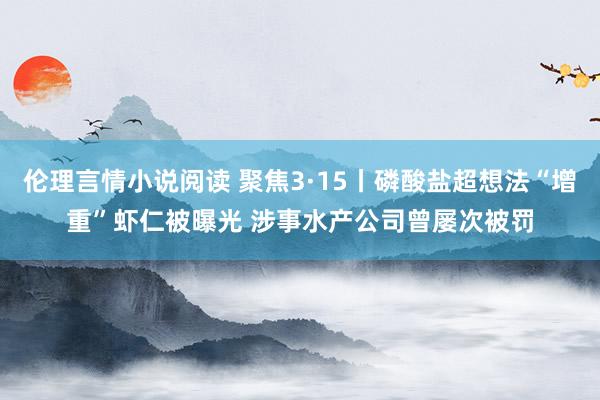 伦理言情小说阅读 聚焦3·15丨磷酸盐超想法“增重”虾仁被曝光 涉事水产公司曾屡次被罚
