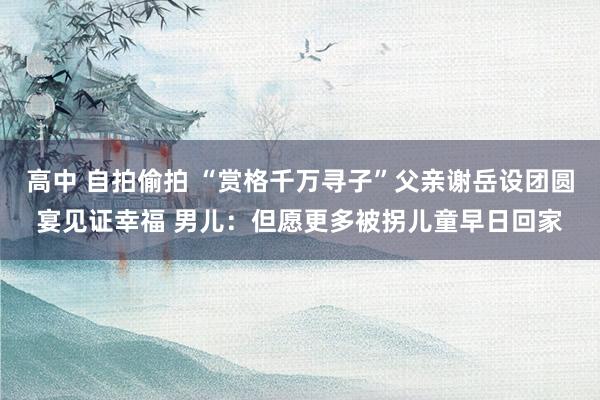 高中 自拍偷拍 “赏格千万寻子”父亲谢岳设团圆宴见证幸福 男儿：但愿更多被拐儿童早日回家