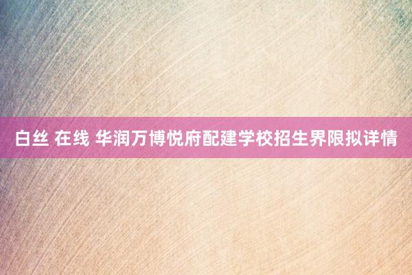 白丝 在线 华润万博悦府配建学校招生界限拟详情