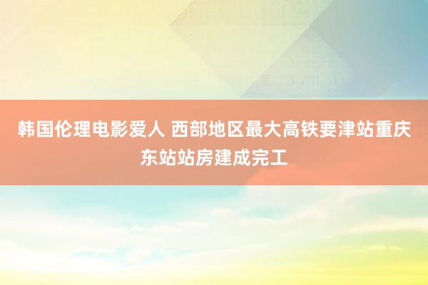 韩国伦理电影爱人 西部地区最大高铁要津站重庆东站站房建成完工