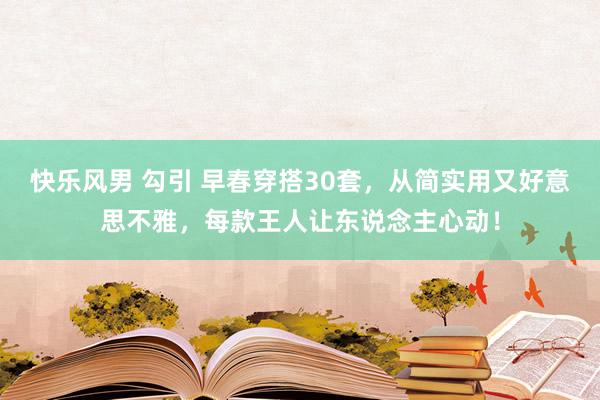 快乐风男 勾引 早春穿搭30套，从简实用又好意思不雅，每款王人让东说念主心动！