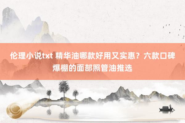伦理小说txt 精华油哪款好用又实惠？六款口碑爆棚的面部照管油推选