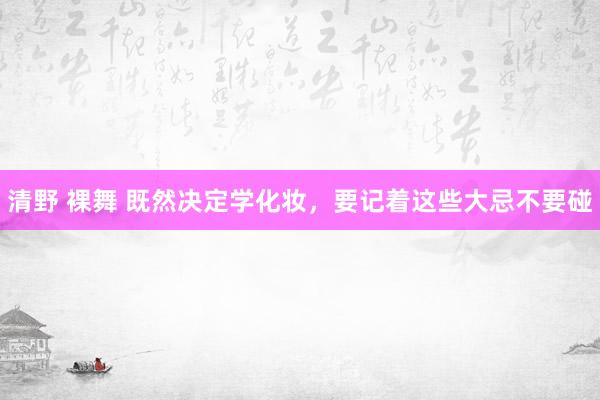 清野 裸舞 既然决定学化妆，要记着这些大忌不要碰