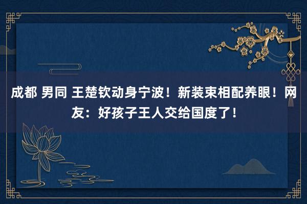 成都 男同 王楚钦动身宁波！新装束相配养眼！网友：好孩子王人交给国度了！