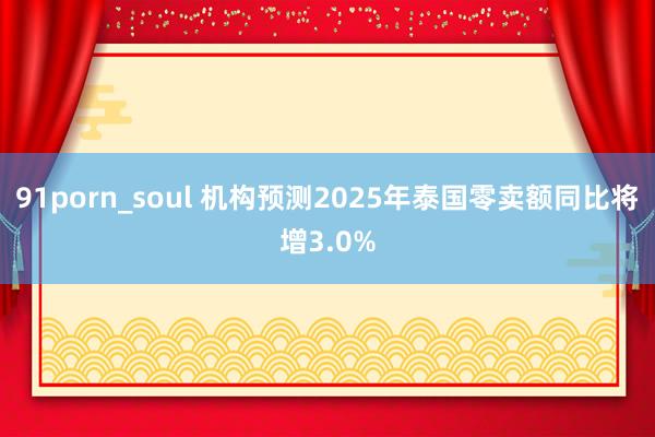 91porn_soul 机构预测2025年泰国零卖额同比将增3.0%