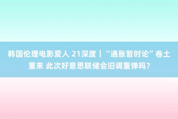 韩国伦理电影爱人 21深度｜“通胀暂时论”卷土重来 此次好意思联储会旧调重弹吗？