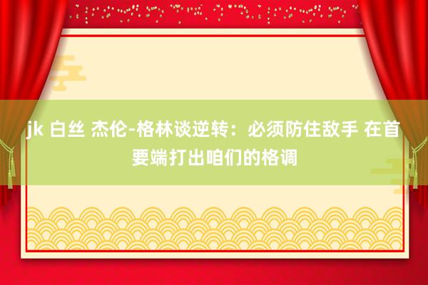 jk 白丝 杰伦-格林谈逆转：必须防住敌手 在首要端打出咱们的格调