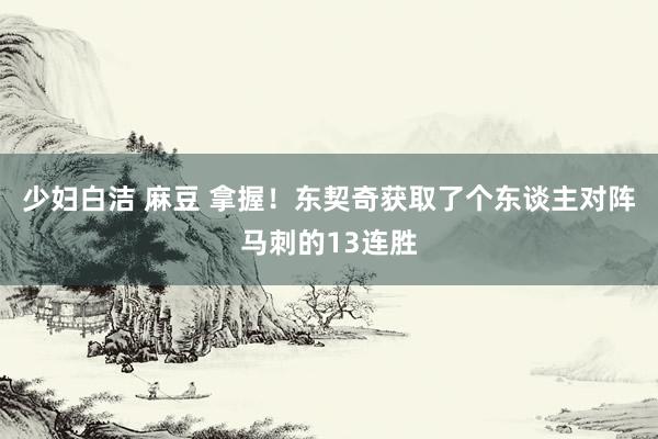 少妇白洁 麻豆 拿握！东契奇获取了个东谈主对阵马刺的13连胜