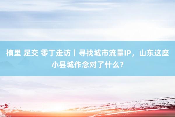 楠里 足交 零丁走访丨寻找城市流量IP，山东这座小县城作念对了什么？