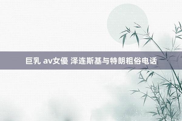 巨乳 av女優 泽连斯基与特朗粗俗电话