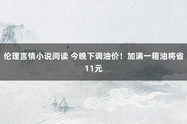 伦理言情小说阅读 今晚下调油价！加满一箱油将省11元