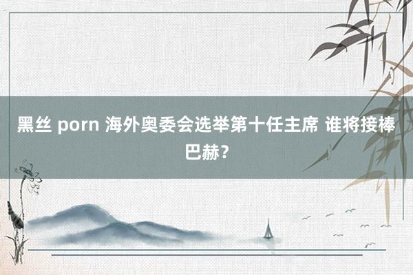 黑丝 porn 海外奥委会选举第十任主席 谁将接棒巴赫？