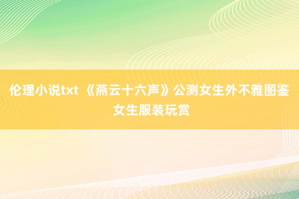 伦理小说txt 《燕云十六声》公测女生外不雅图鉴 女生服装玩赏