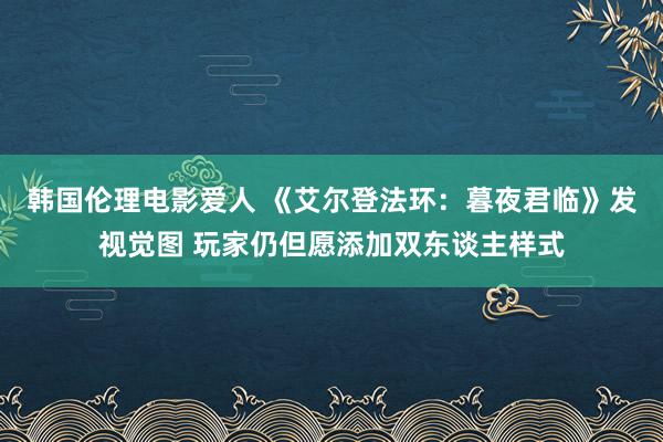 韩国伦理电影爱人 《艾尔登法环：暮夜君临》发视觉图 玩家仍但愿添加双东谈主样式