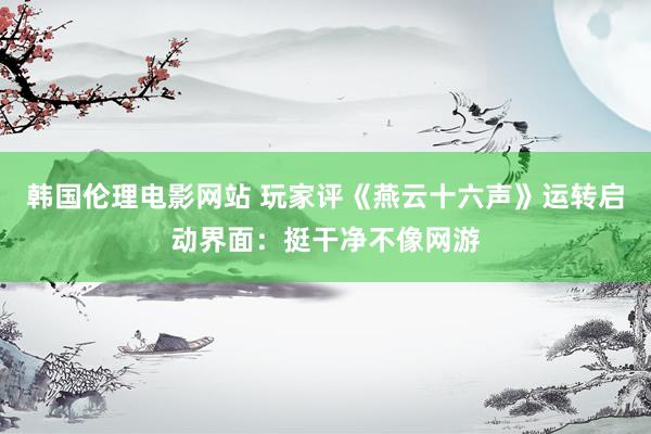 韩国伦理电影网站 玩家评《燕云十六声》运转启动界面：挺干净不像网游