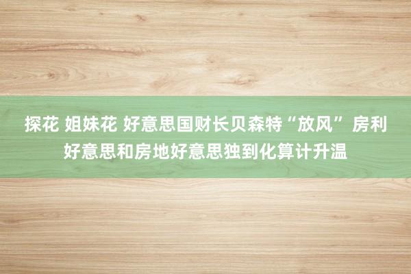 探花 姐妹花 好意思国财长贝森特“放风” 房利好意思和房地好意思独到化算计升温