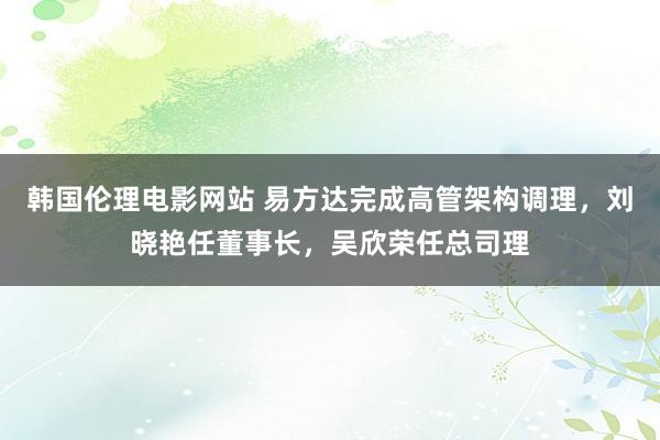 韩国伦理电影网站 易方达完成高管架构调理，刘晓艳任董事长，吴欣荣任总司理