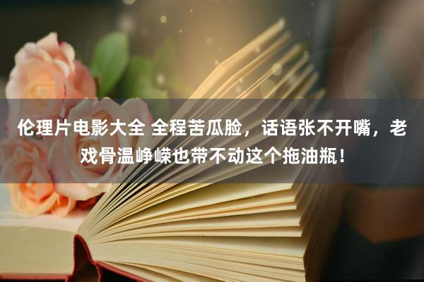 伦理片电影大全 全程苦瓜脸，话语张不开嘴，老戏骨温峥嵘也带不动这个拖油瓶！