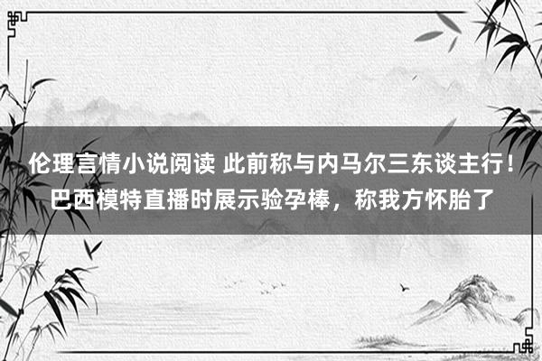 伦理言情小说阅读 此前称与内马尔三东谈主行！巴西模特直播时展示验孕棒，称我方怀胎了