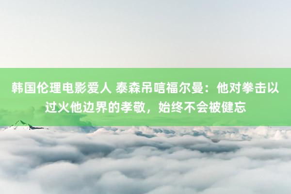 韩国伦理电影爱人 泰森吊唁福尔曼：他对拳击以过火他边界的孝敬，始终不会被健忘