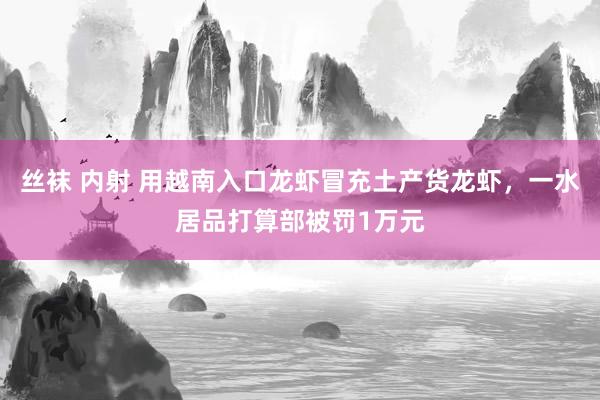 丝袜 内射 用越南入口龙虾冒充土产货龙虾，一水居品打算部被罚1万元
