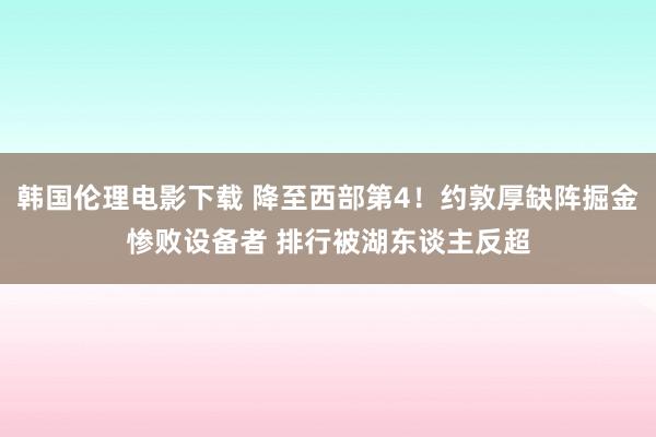 韩国伦理电影下载 降至西部第4！约敦厚缺阵掘金惨败设备者 排行被湖东谈主反超