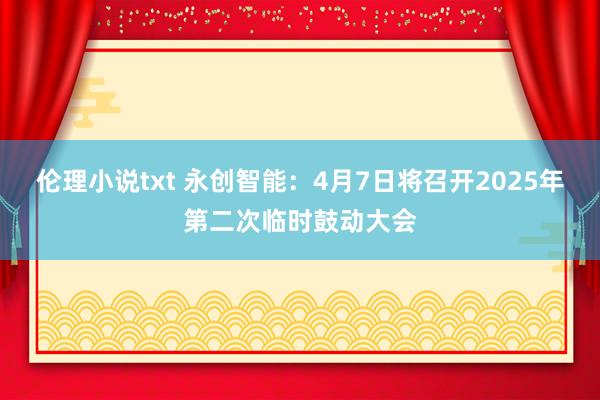 伦理小说txt 永创智能：4月7日将召开2025年第二次临时鼓动大会