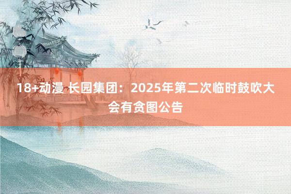 18+动漫 长园集团：2025年第二次临时鼓吹大会有贪图公告